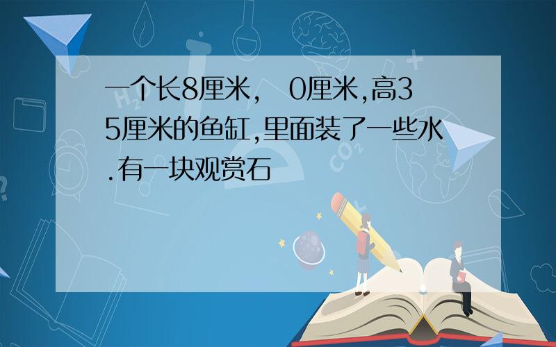 一个长8厘米,歀0厘米,高35厘米的鱼缸,里面装了一些水.有一块观赏石