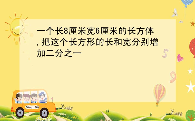 一个长8厘米宽6厘米的长方体,把这个长方形的长和宽分别增加二分之一