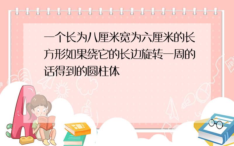 一个长为八厘米宽为六厘米的长方形如果绕它的长边旋转一周的话得到的圆柱体