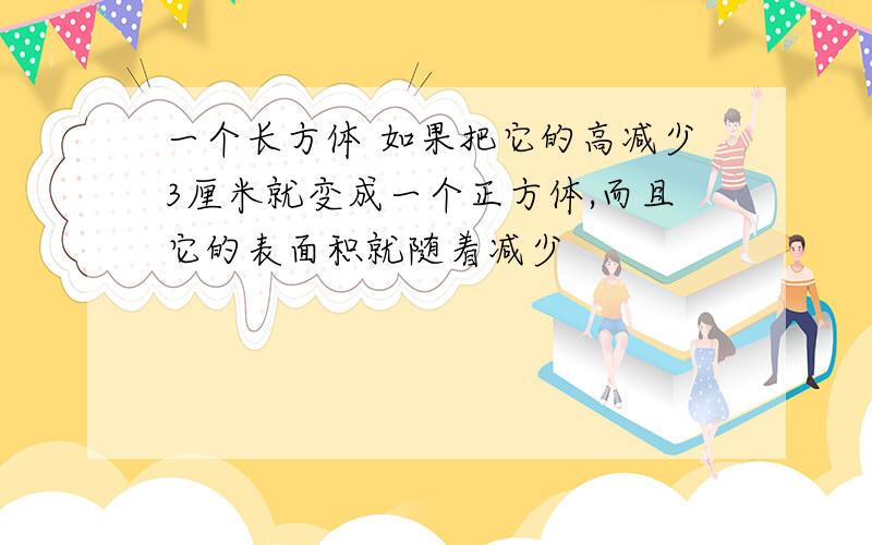 一个长方体 如果把它的高减少3厘米就变成一个正方体,而且它的表面积就随着减少