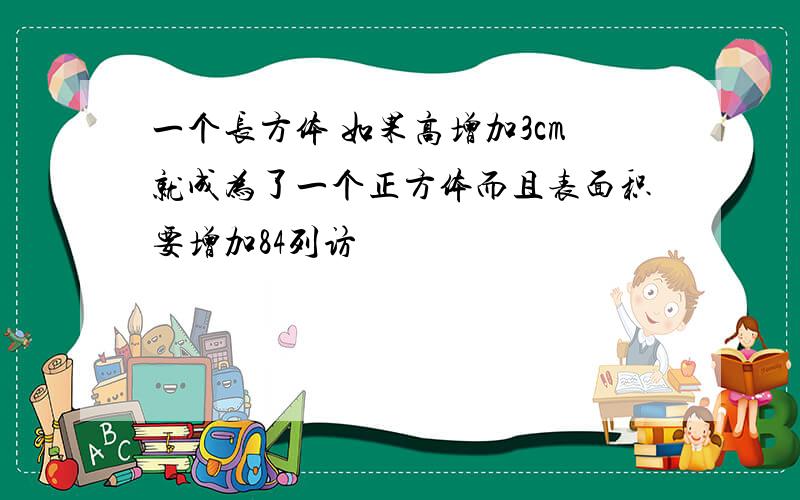 一个长方体 如果高增加3cm就成为了一个正方体而且表面积要增加84列访