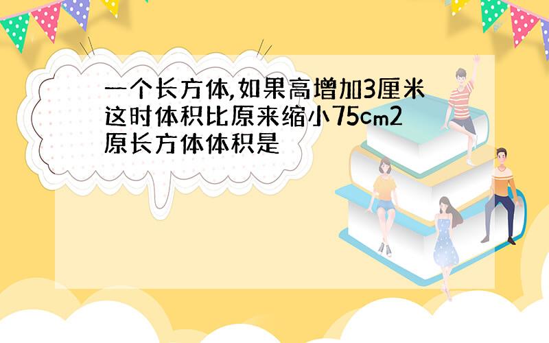 一个长方体,如果高增加3厘米这时体积比原来缩小75cm2原长方体体积是