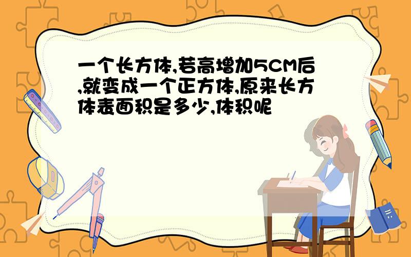 一个长方体,若高增加5CM后,就变成一个正方体,原来长方体表面积是多少,体积呢