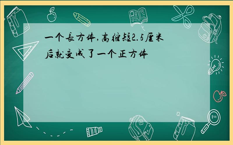 一个长方体,高缩短2.5厘米后就变成了一个正方体