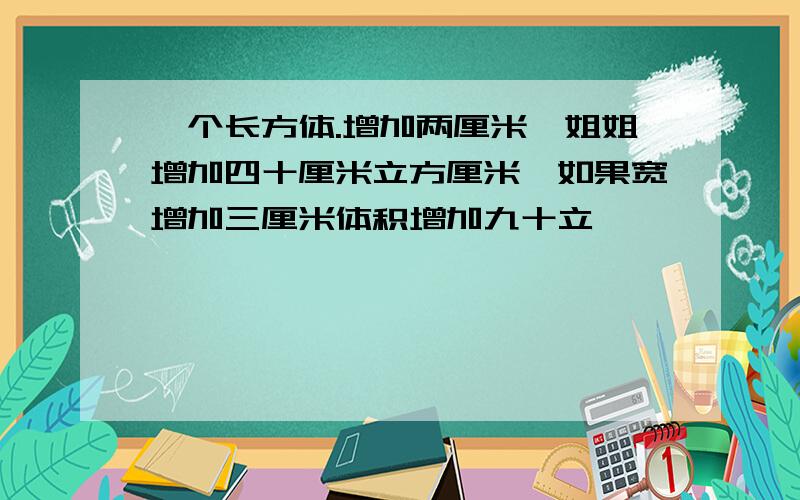 一个长方体.增加两厘米,姐姐增加四十厘米立方厘米,如果宽增加三厘米体积增加九十立