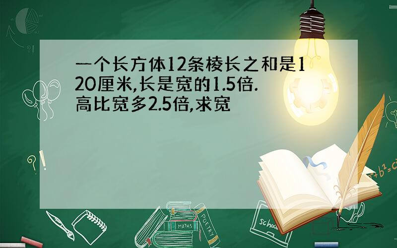 一个长方体12条棱长之和是120厘米,长是宽的1.5倍.高比宽多2.5倍,求宽