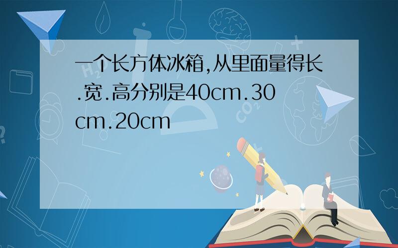 一个长方体冰箱,从里面量得长.宽.高分别是40cm.30cm.20cm