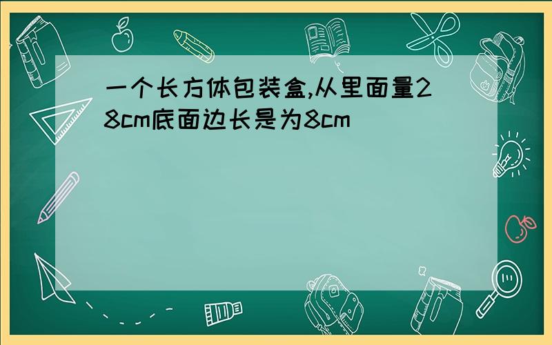 一个长方体包装盒,从里面量28cm底面边长是为8cm