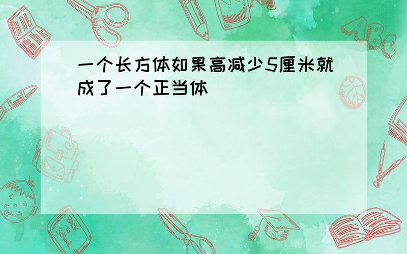 一个长方体如果高减少5厘米就成了一个正当体