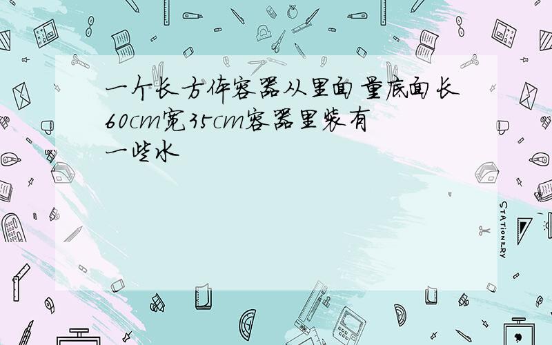 一个长方体容器从里面量底面长60cm宽35cm容器里装有一些水