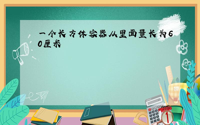 一个长方体容器从里面量长为60厘米