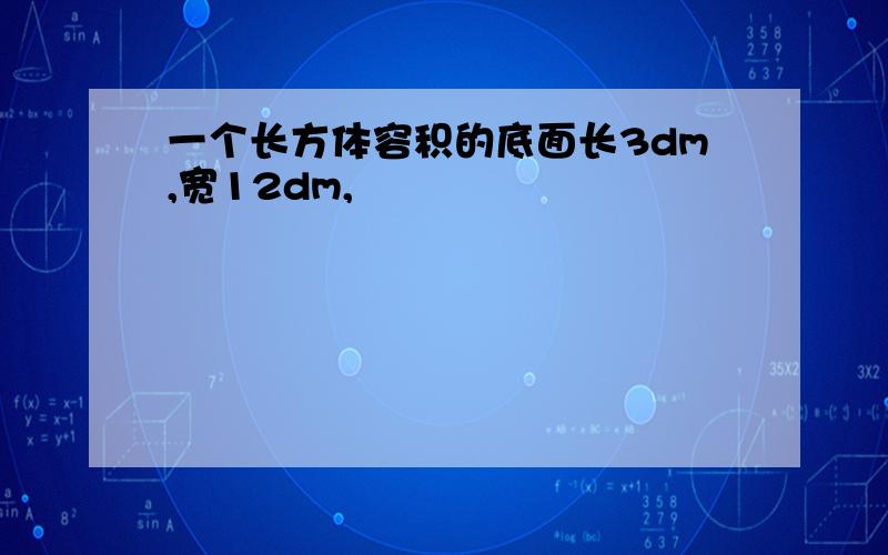 一个长方体容积的底面长3dm,宽12dm,