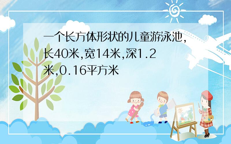 一个长方体形状的儿童游泳池,长40米,宽14米,深1.2米,0.16平方米