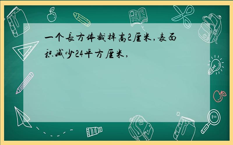 一个长方体截掉高2厘米,表面积减少24平方厘米,