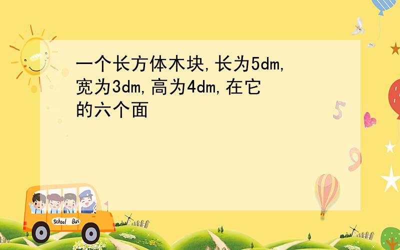 一个长方体木块,长为5dm,宽为3dm,高为4dm,在它的六个面