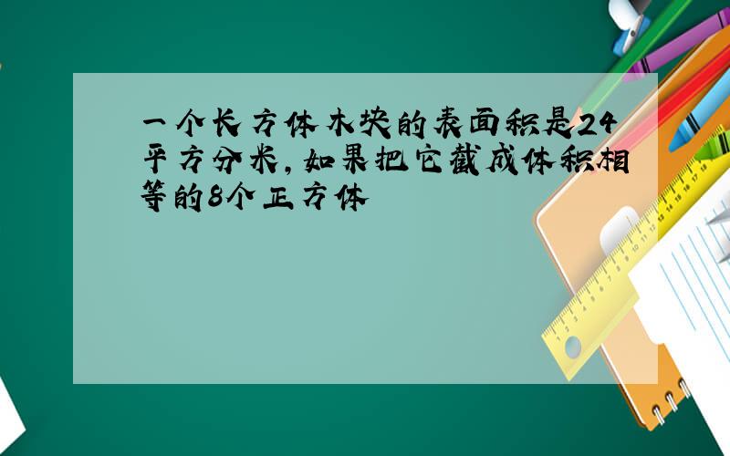 一个长方体木块的表面积是24平方分米,如果把它截成体积相等的8个正方体