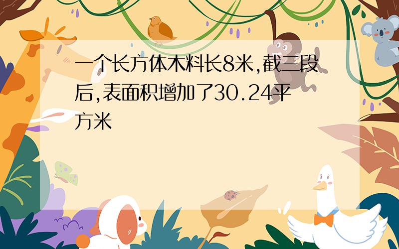 一个长方体木料长8米,截三段后,表面积增加了30.24平方米