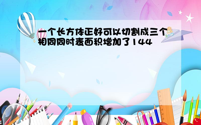 一个长方体正好可以切割成三个相同同时表面积增加了144