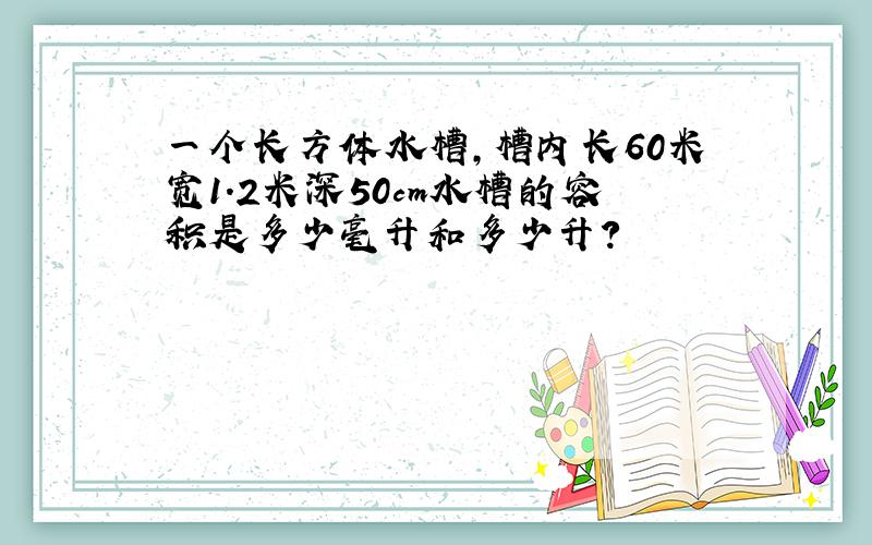 一个长方体水槽,槽内长60米宽1.2米深50cm水槽的容积是多少毫升和多少升?