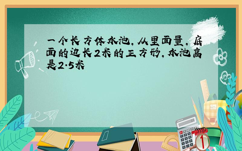 一个长方体水池,从里面量,底面的边长2米的正方形,水池高是2.5米