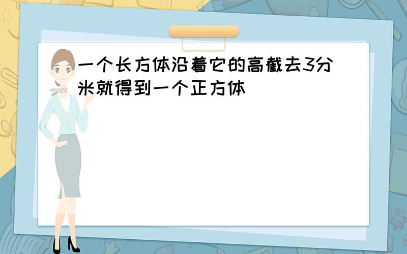 一个长方体沿着它的高截去3分米就得到一个正方体