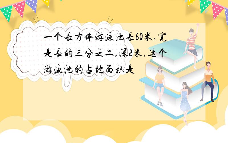 一个长方体游泳池长60米,宽是长的三分之二,深2米,这个游泳池的占地面积是