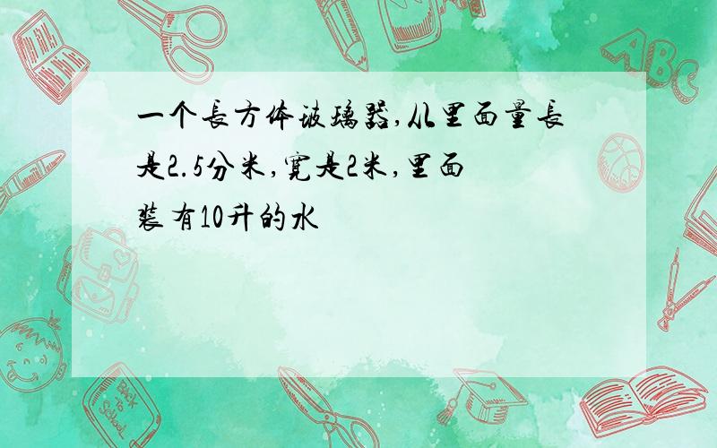 一个长方体玻璃器,从里面量长是2.5分米,宽是2米,里面装有10升的水