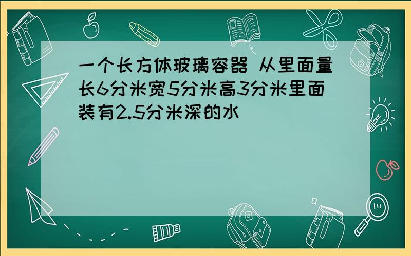 一个长方体玻璃容器 从里面量长6分米宽5分米高3分米里面装有2.5分米深的水