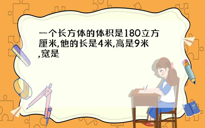 一个长方体的体积是180立方厘米,他的长是4米,高是9米,宽是