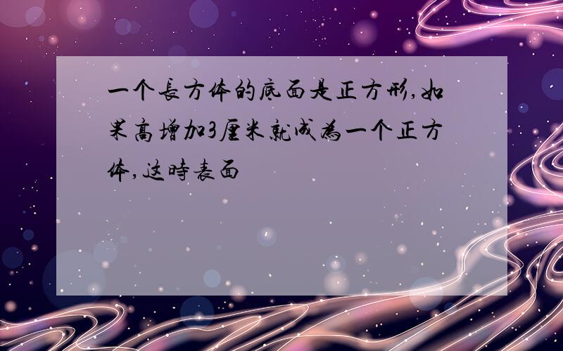 一个长方体的底面是正方形,如果高增加3厘米就成为一个正方体,这时表面