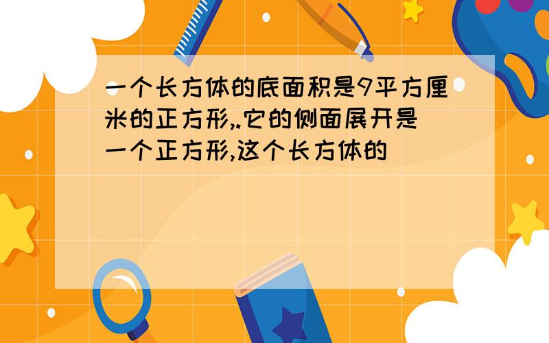 一个长方体的底面积是9平方厘米的正方形,.它的侧面展开是一个正方形,这个长方体的