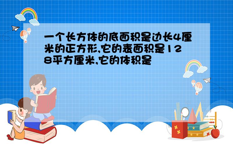 一个长方体的底面积是边长4厘米的正方形,它的表面积是128平方厘米,它的体积是