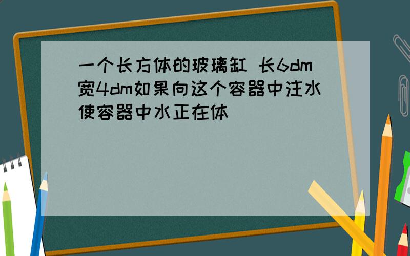 一个长方体的玻璃缸 长6dm宽4dm如果向这个容器中注水使容器中水正在体