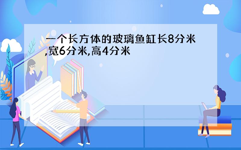 一个长方体的玻璃鱼缸长8分米,宽6分米,高4分米