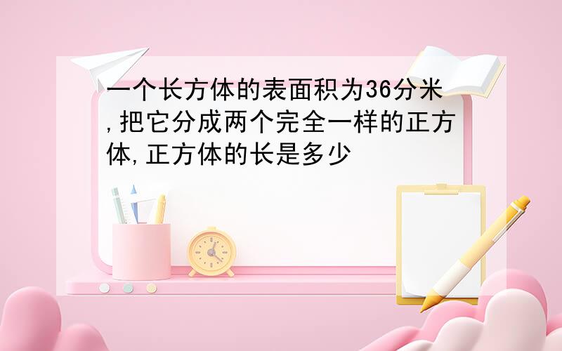 一个长方体的表面积为36分米,把它分成两个完全一样的正方体,正方体的长是多少