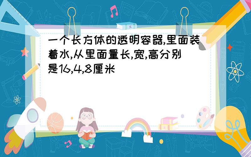 一个长方体的透明容器,里面装着水,从里面量长,宽,高分别是16,4,8厘米