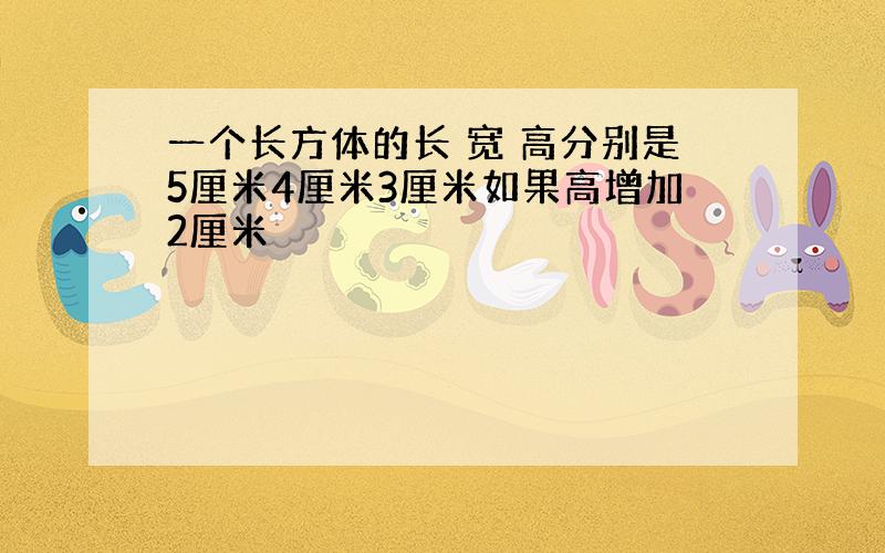 一个长方体的长 宽 高分别是5厘米4厘米3厘米如果高增加2厘米