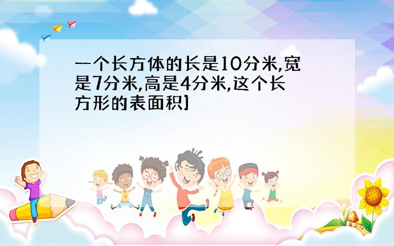 一个长方体的长是10分米,宽是7分米,高是4分米,这个长方形的表面积]