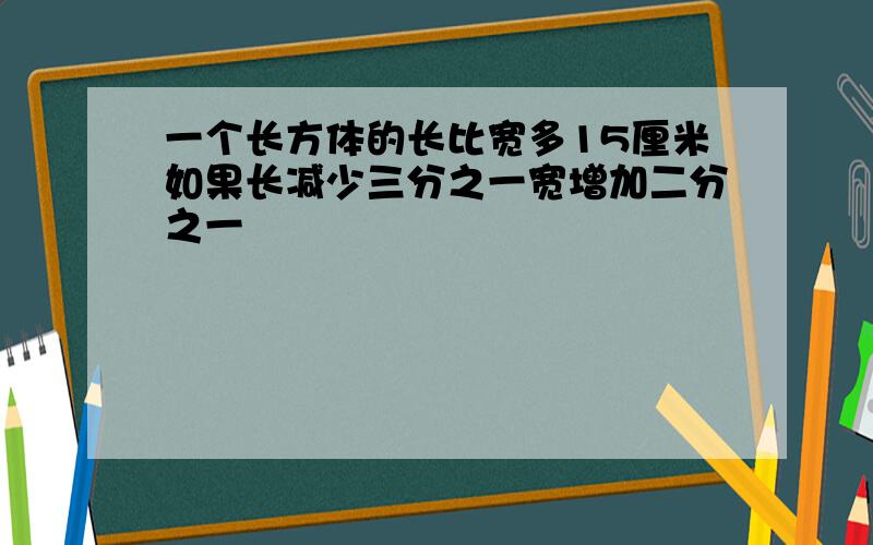 一个长方体的长比宽多15厘米如果长减少三分之一宽增加二分之一