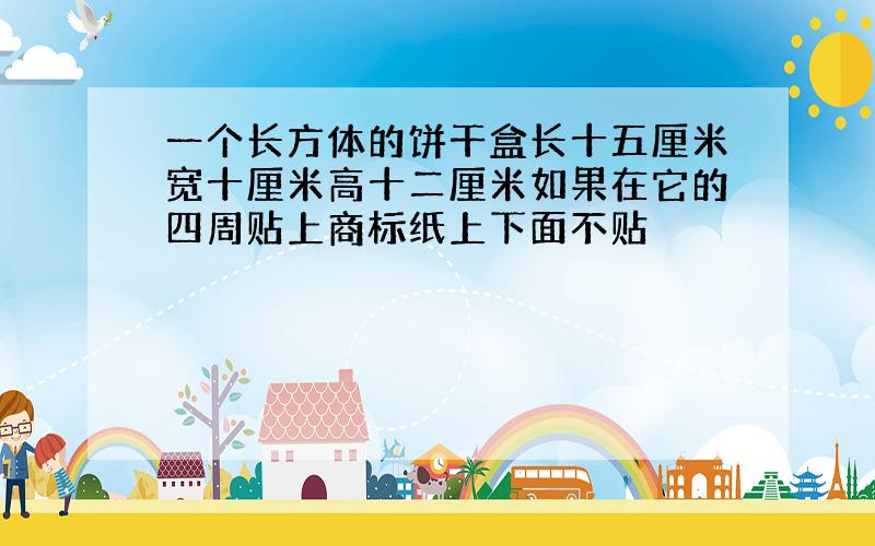 一个长方体的饼干盒长十五厘米宽十厘米高十二厘米如果在它的四周贴上商标纸上下面不贴