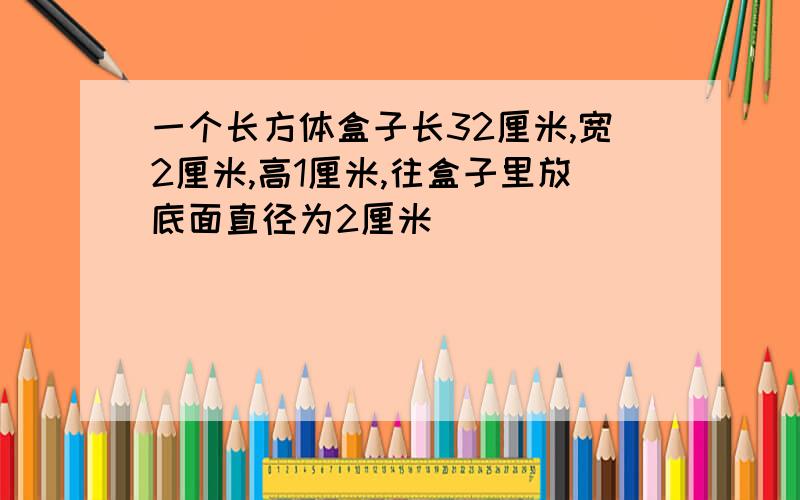 一个长方体盒子长32厘米,宽2厘米,高1厘米,往盒子里放底面直径为2厘米