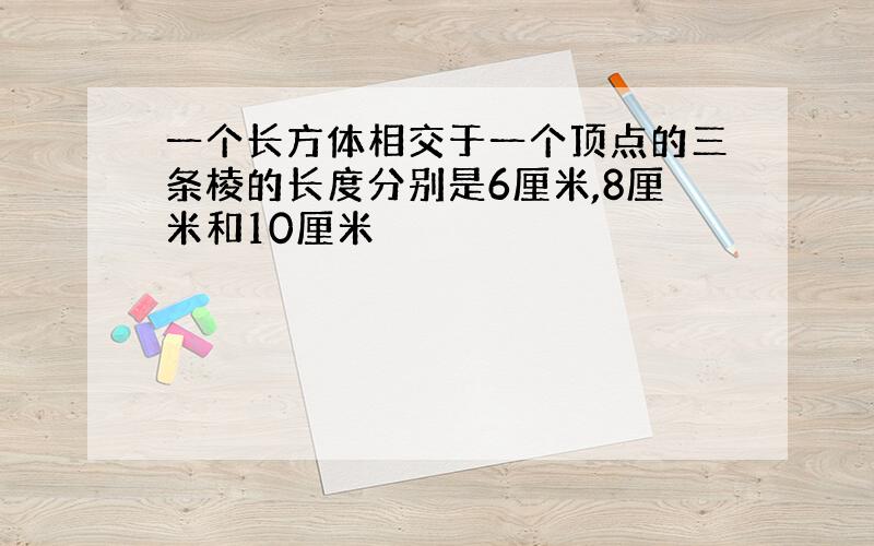 一个长方体相交于一个顶点的三条棱的长度分别是6厘米,8厘米和10厘米