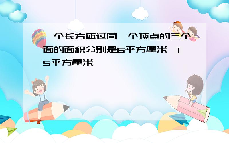 一个长方体过同一个顶点的三个面的面积分别是6平方厘米,15平方厘米,