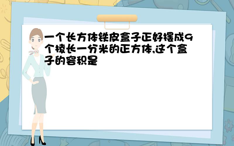 一个长方体铁皮盒子正好摆成9个棱长一分米的正方体,这个盒子的容积是