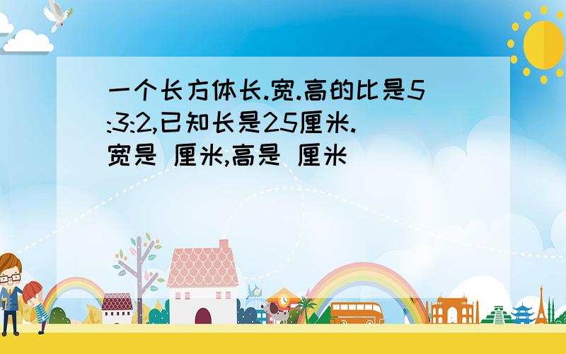 一个长方体长.宽.高的比是5:3:2,已知长是25厘米.宽是 厘米,高是 厘米