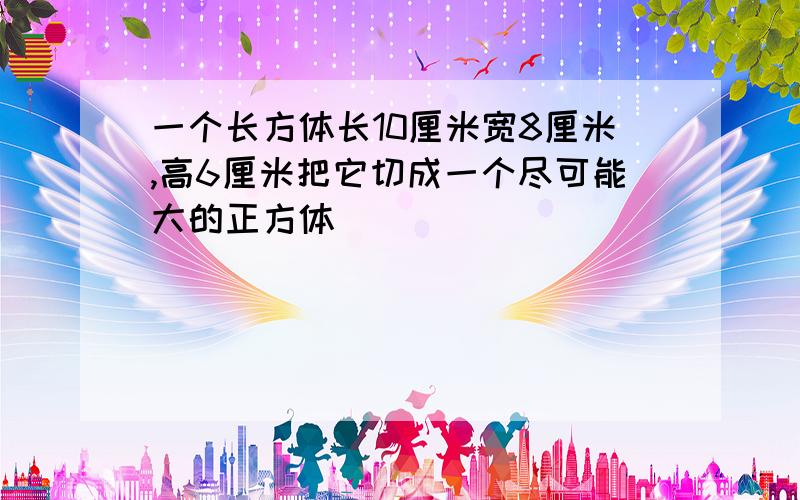 一个长方体长10厘米宽8厘米,高6厘米把它切成一个尽可能大的正方体