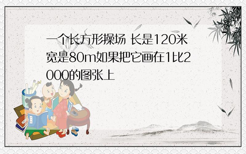 一个长方形操场 长是120米宽是80m如果把它画在1比2000的图张上