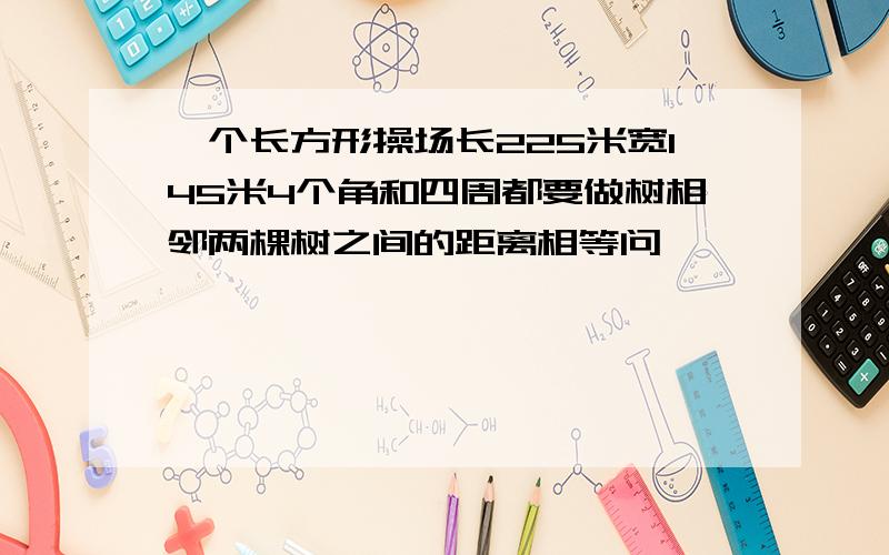 一个长方形操场长225米宽145米4个角和四周都要做树相邻两棵树之间的距离相等问