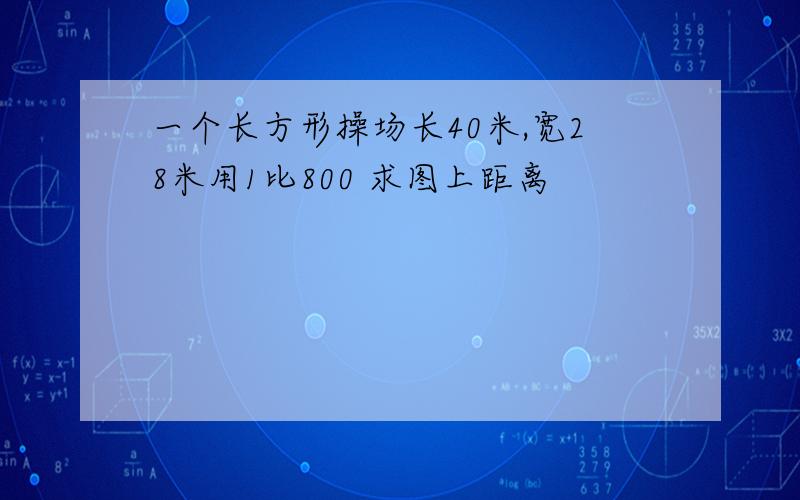 一个长方形操场长40米,宽28米用1比800 求图上距离