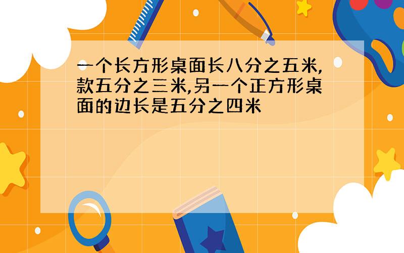 一个长方形桌面长八分之五米,款五分之三米,另一个正方形桌面的边长是五分之四米